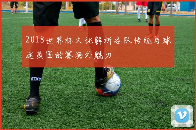 2018世界杯文化解析各队传统与球迷氛围的赛场外魅力