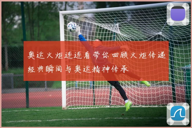 奥运火炬连连看带你回顾火炬传递经典瞬间与奥运精神传承