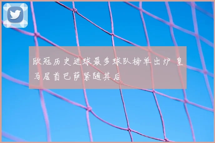 欧冠历史进球最多球队榜单出炉 皇马居首巴萨紧随其后