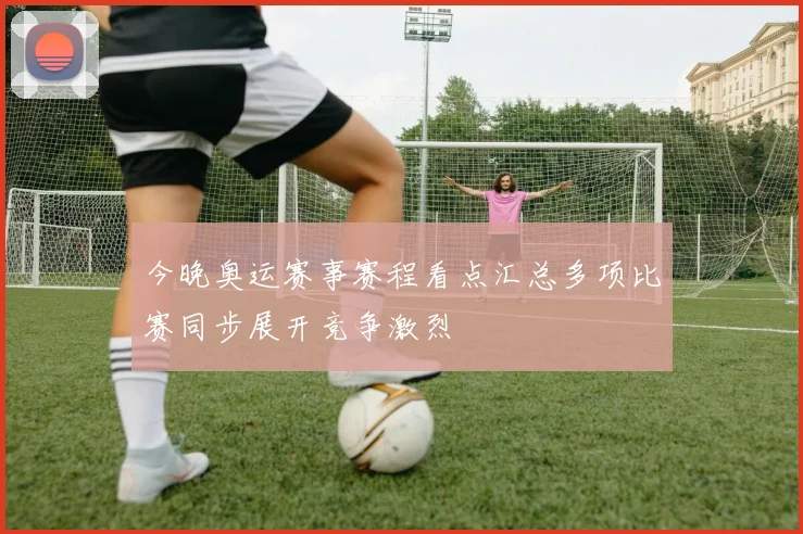 今晚奥运赛事赛程看点汇总多项比赛同步展开竞争激烈