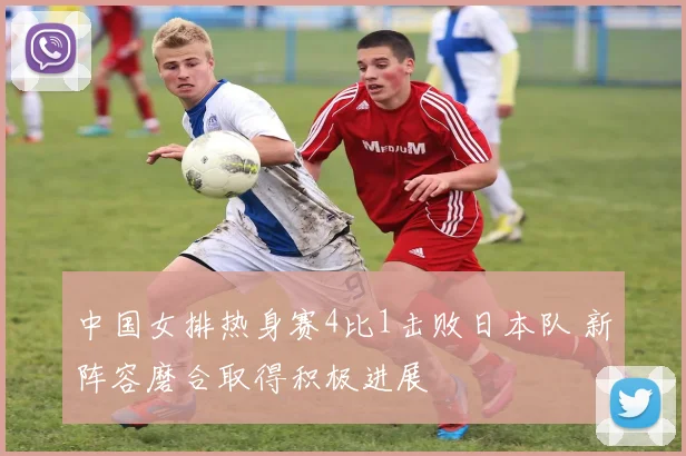 中国女排热身赛4比1击败日本队 新阵容磨合取得积极进展