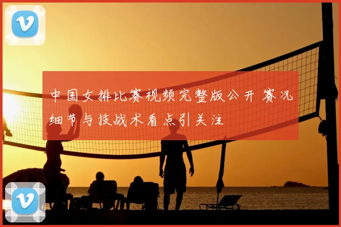 中国女排比赛视频完整版公开 赛况细节与技战术看点引关注