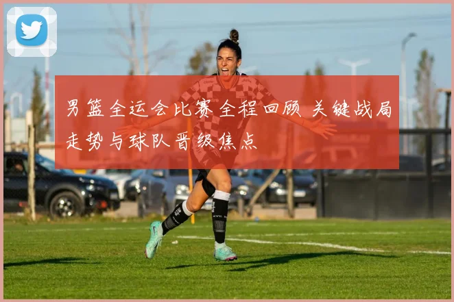 男篮全运会比赛全程回顾 关键战局走势与球队晋级焦点