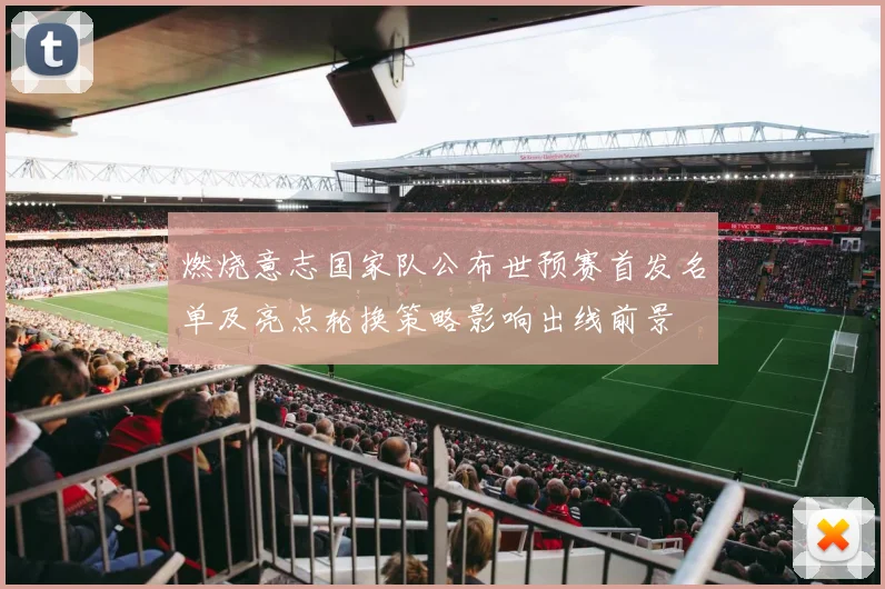 燃烧意志国家队公布世预赛首发名单及亮点轮换策略影响出线前景