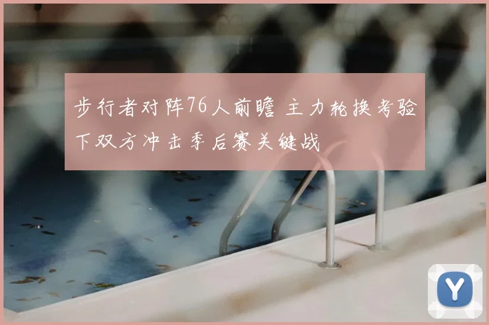 步行者对阵76人前瞻 主力轮换考验下双方冲击季后赛关键战