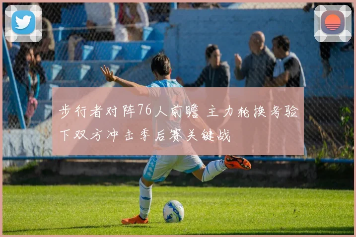 步行者对阵76人前瞻 主力轮换考验下双方冲击季后赛关键战
