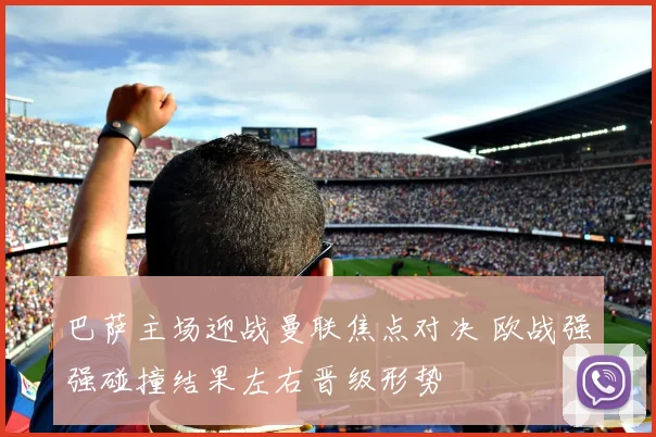 巴萨主场迎战曼联焦点对决 欧战强强碰撞结果左右晋级形势