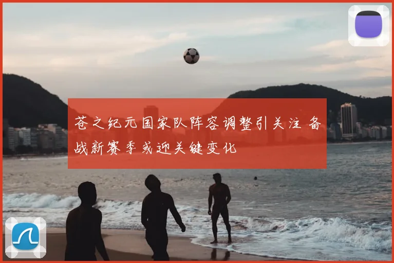 苍之纪元国家队阵容调整引关注 备战新赛季或迎关键变化