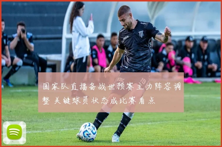 国家队直播备战世预赛主力阵容调整 关键球员状态成比赛看点