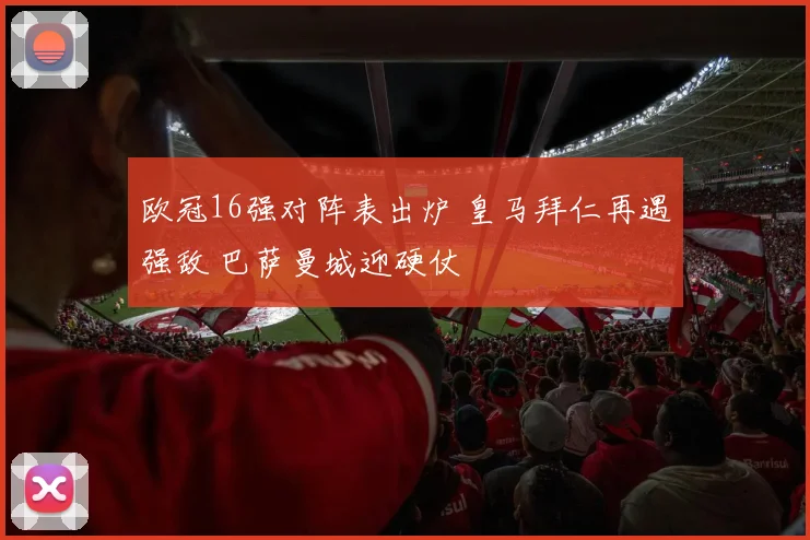 欧冠16强对阵表出炉 皇马拜仁再遇强敌 巴萨曼城迎硬仗