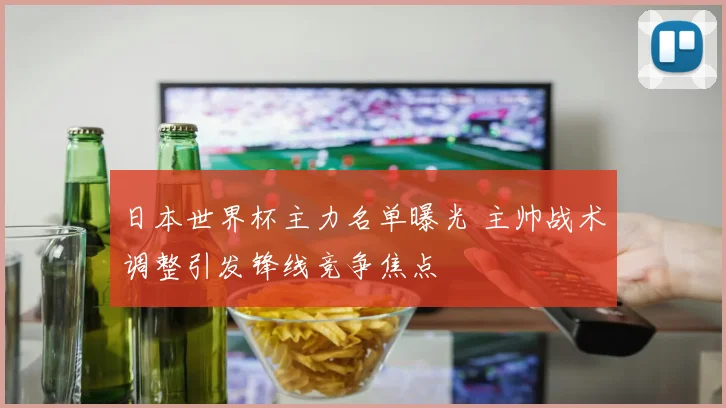 日本世界杯主力名单曝光 主帅战术调整引发锋线竞争焦点