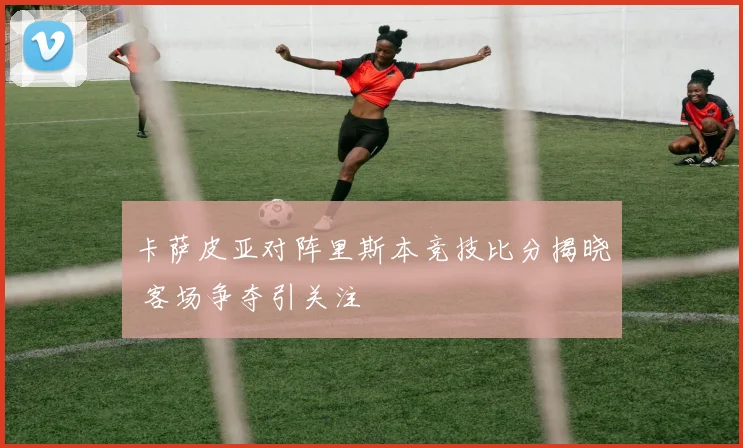 卡萨皮亚对阵里斯本竞技比分揭晓 客场争夺引关注