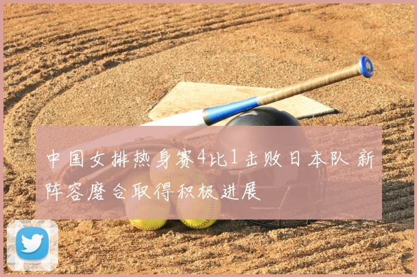 中国女排热身赛4比1击败日本队 新阵容磨合取得积极进展