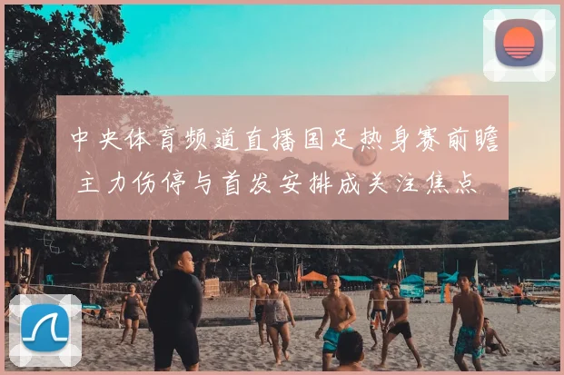 中央体育频道直播国足热身赛前瞻 主力伤停与首发安排成关注焦点