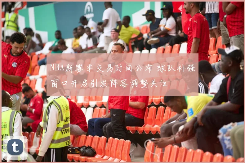 NBA新赛季交易时间公布 球队补强窗口开启引发阵容调整关注