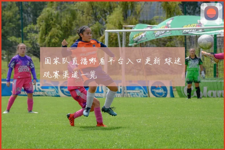 国家队直播哪看平台入口更新 球迷观赛渠道一览