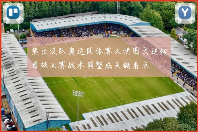 熊出没队奥运团体赛大拼图式逆转晋级决赛战术调整成关键看点