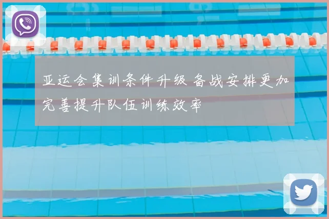 亚运会集训条件升级 备战安排更加完善提升队伍训练效率