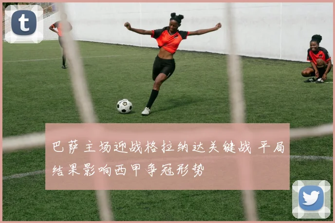 巴萨主场迎战格拉纳达关键战 平局结果影响西甲争冠形势