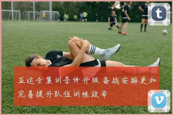 亚运会集训条件升级 备战安排更加完善提升队伍训练效率