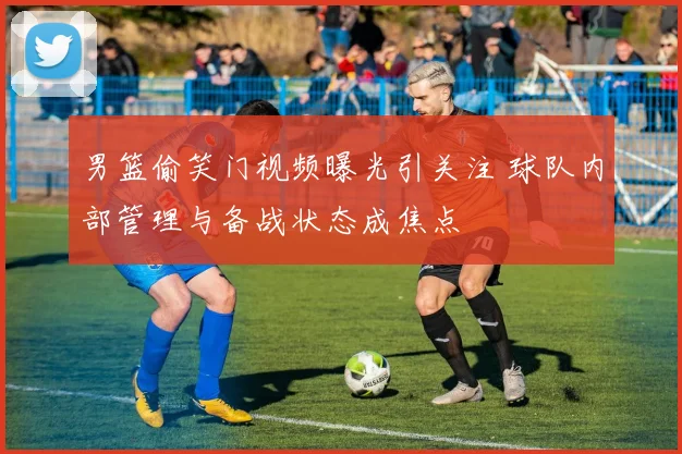 男篮偷笑门视频曝光引关注 球队内部管理与备战状态成焦点